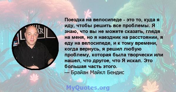 Поездка на велосипеде - это то, куда я иду, чтобы решить все проблемы. Я знаю, что вы не можете сказать, глядя на меня, но я наездник на расстоянии, я еду на велосипеде, и к тому времени, когда вернусь, я решил любую