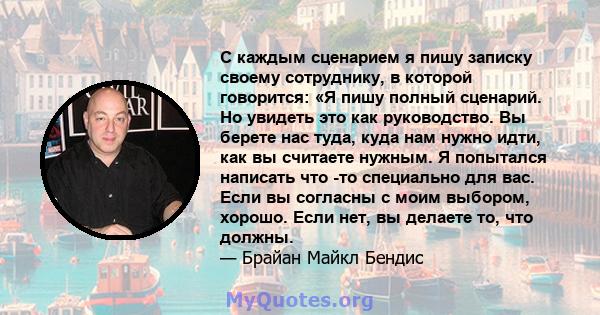 С каждым сценарием я пишу записку своему сотруднику, в которой говорится: «Я пишу полный сценарий. Но увидеть это как руководство. Вы берете нас туда, куда нам нужно идти, как вы считаете нужным. Я попытался написать