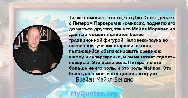 Также помогает, что то, что Дэн Слотт делает с Питером Паркером в комиксах, подняло его до чего-то другого, так что Майлз Моралес на данный момент является более традиционной фигурой Человека-паука во вселенной: ученик