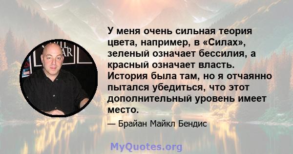 У меня очень сильная теория цвета, например, в «Силах», зеленый означает бессилия, а красный означает власть. История была там, но я отчаянно пытался убедиться, что этот дополнительный уровень имеет место.