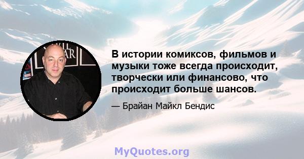 В истории комиксов, фильмов и музыки тоже всегда происходит, творчески или финансово, что происходит больше шансов.