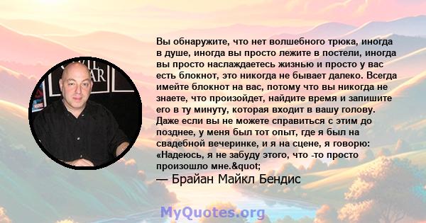 Вы обнаружите, что нет волшебного трюка, иногда в душе, иногда вы просто лежите в постели, иногда вы просто наслаждаетесь жизнью и просто у вас есть блокнот, это никогда не бывает далеко. Всегда имейте блокнот на вас,