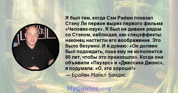 Я был там, когда Сэм Райми показал Стэну Ли первое вырез первого фильма «Человек-паук». Я был на диване рядом со Стэном, наблюдая, как спецэффекты наконец настигли его воображение. Это было безумно. И я думаю: «Он