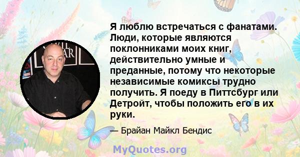 Я люблю встречаться с фанатами. Люди, которые являются поклонниками моих книг, действительно умные и преданные, потому что некоторые независимые комиксы трудно получить. Я поеду в Питтсбург или Детройт, чтобы положить