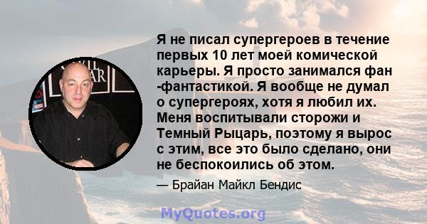 Я не писал супергероев в течение первых 10 лет моей комической карьеры. Я просто занимался фан -фантастикой. Я вообще не думал о супергероях, хотя я любил их. Меня воспитывали сторожи и Темный Рыцарь, поэтому я вырос с