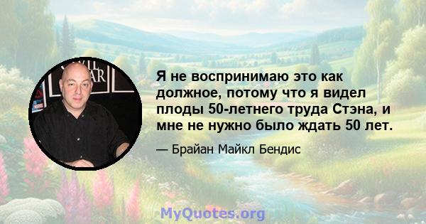 Я не воспринимаю это как должное, потому что я видел плоды 50-летнего труда Стэна, и мне не нужно было ждать 50 лет.