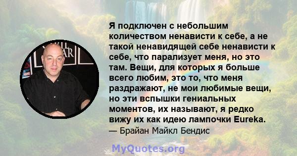 Я подключен с небольшим количеством ненависти к себе, а не такой ненавидящей себе ненависти к себе, что парализует меня, но это там. Вещи, для которых я больше всего любим, это то, что меня раздражают, не мои любимые