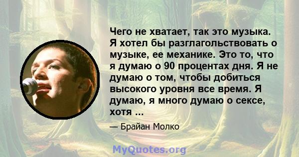 Чего не хватает, так это музыка. Я хотел бы разглагольствовать о музыке, ее механике. Это то, что я думаю о 90 процентах дня. Я не думаю о том, чтобы добиться высокого уровня все время. Я думаю, я много думаю о сексе,