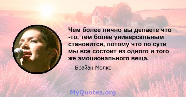 Чем более лично вы делаете что -то, тем более универсальным становится, потому что по сути мы все состоит из одного и того же эмоционального веща.