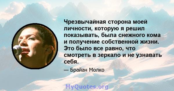 Чрезвычайная сторона моей личности, которую я решил показывать, была снежного кома и получение собственной жизни. Это было все равно, что смотреть в зеркало и не узнавать себя.