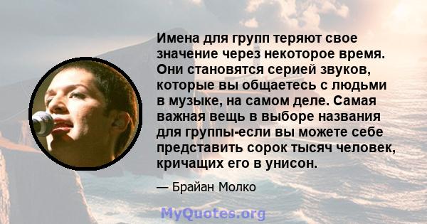 Имена для групп теряют свое значение через некоторое время. Они становятся серией звуков, которые вы общаетесь с людьми в музыке, на самом деле. Самая важная вещь в выборе названия для группы-если вы можете себе