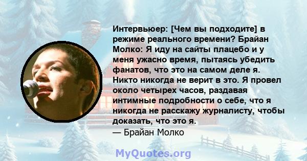 Интервьюер: [Чем вы подходите] в режиме реального времени? Брайан Молко: Я иду на сайты плацебо и у меня ужасно время, пытаясь убедить фанатов, что это на самом деле я. Никто никогда не верит в это. Я провел около