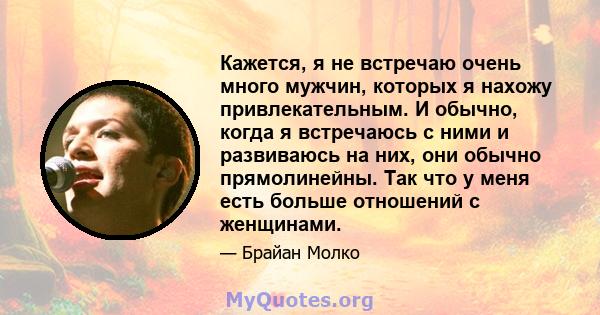 Кажется, я не встречаю очень много мужчин, которых я нахожу привлекательным. И обычно, когда я встречаюсь с ними и развиваюсь на них, они обычно прямолинейны. Так что у меня есть больше отношений с женщинами.