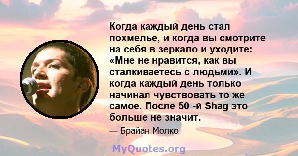 Когда каждый день стал похмелье, и когда вы смотрите на себя в зеркало и уходите: «Мне не нравится, как вы сталкиваетесь с людьми». И когда каждый день только начинал чувствовать то же самое. После 50 -й Shag это больше 