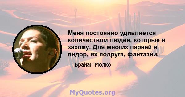 Меня постоянно удивляется количеством людей, которые я захожу. Для многих парней я пидор, их подруга, фантазии.