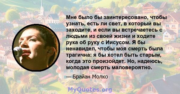 Мне было бы заинтересовано, чтобы узнать, есть ли свет, в который вы заходите, и если вы встречаетесь с людьми из своей жизни и ходите рука об руку с Иисусом. Я бы ненавидел, чтобы моя смерть была трагична: я бы хотел