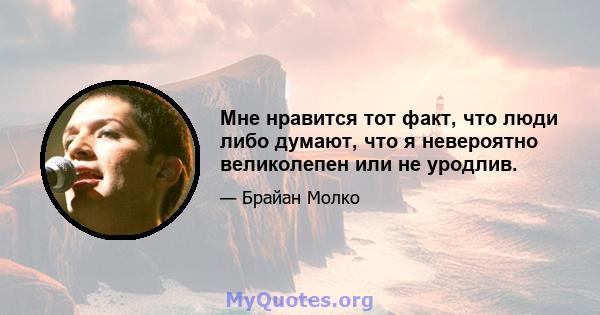 Мне нравится тот факт, что люди либо думают, что я невероятно великолепен или не уродлив.