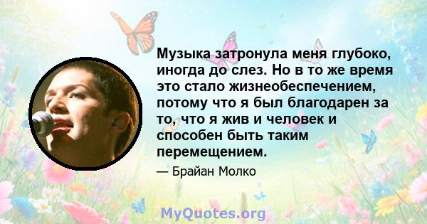 Музыка затронула меня глубоко, иногда до слез. Но в то же время это стало жизнеобеспечением, потому что я был благодарен за то, что я жив и человек и способен быть таким перемещением.