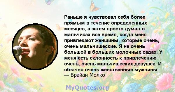 Раньше я чувствовал себя более прямым в течение определенных месяцев, а затем просто думал о мальчиках все время, когда меня привлекают женщины, которые очень, очень мальчишеские. Я не очень большой в больших молочных