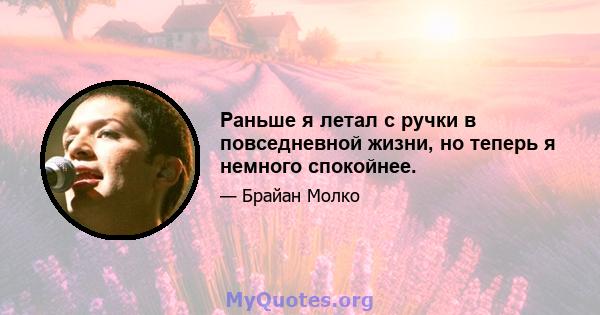 Раньше я летал с ручки в повседневной жизни, но теперь я немного спокойнее.