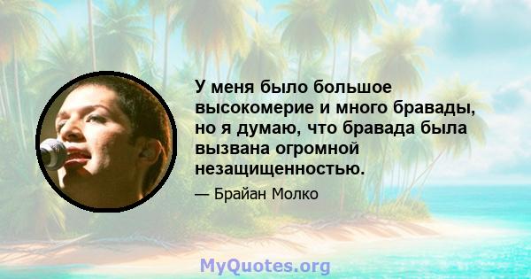 У меня было большое высокомерие и много бравады, но я думаю, что бравада была вызвана огромной незащищенностью.