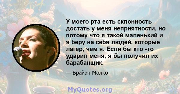 У моего рта есть склонность достать у меня неприятности, но потому что я такой маленький и я беру на себя людей, которые лагер, чем я. Если бы кто -то ударил меня, я бы получил их барабанщик.