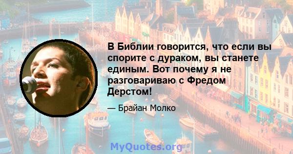 В Библии говорится, что если вы спорите с дураком, вы станете единым. Вот почему я не разговариваю с Фредом Дерстом!