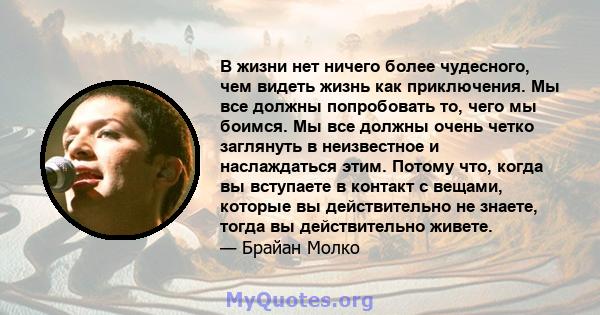 В жизни нет ничего более чудесного, чем видеть жизнь как приключения. Мы все должны попробовать то, чего мы боимся. Мы все должны очень четко заглянуть в неизвестное и наслаждаться этим. Потому что, когда вы вступаете в 