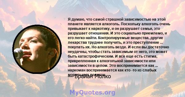 Я думаю, что самой страшной зависимостью на этой планете является алкоголь. Поскольку алкоголь очень привыкает к наркотику, и он разрушает семьи, это разрушает отношения. И это социально приемлемо, и его легко найти.