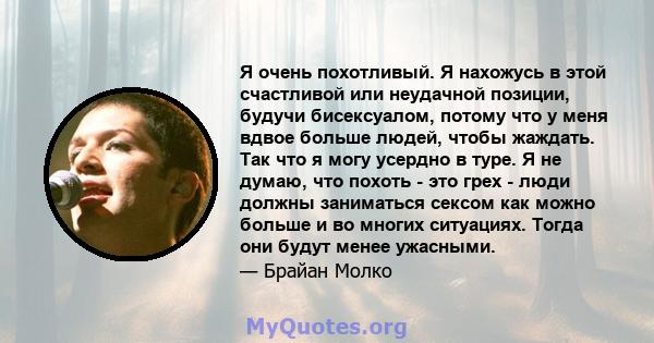 Я очень похотливый. Я нахожусь в этой счастливой или неудачной позиции, будучи бисексуалом, потому что у меня вдвое больше людей, чтобы жаждать. Так что я могу усердно в туре. Я не думаю, что похоть - это грех - люди