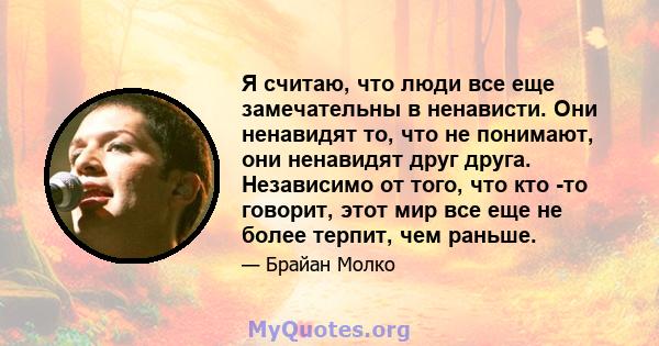 Я считаю, что люди все еще замечательны в ненависти. Они ненавидят то, что не понимают, они ненавидят друг друга. Независимо от того, что кто -то говорит, этот мир все еще не более терпит, чем раньше.