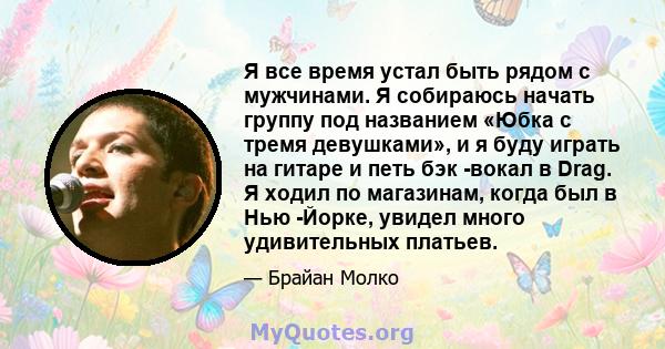 Я все время устал быть рядом с мужчинами. Я собираюсь начать группу под названием «Юбка с тремя девушками», и я буду играть на гитаре и петь бэк -вокал в Drag. Я ходил по магазинам, когда был в Нью -Йорке, увидел много