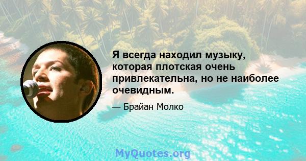 Я всегда находил музыку, которая плотская очень привлекательна, но не наиболее очевидным.