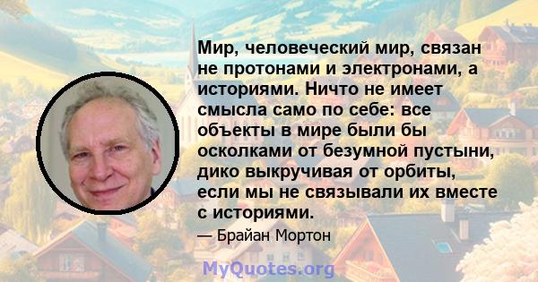 Мир, человеческий мир, связан не протонами и электронами, а историями. Ничто не имеет смысла само по себе: все объекты в мире были бы осколками от безумной пустыни, дико выкручивая от орбиты, если мы не связывали их