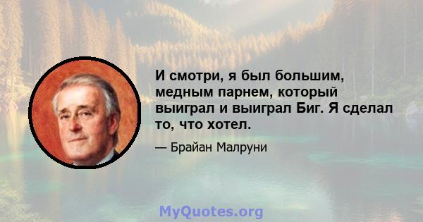 И смотри, я был большим, медным парнем, который выиграл и выиграл Биг. Я сделал то, что хотел.