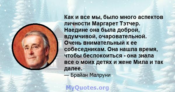 Как и все мы, было много аспектов личности Маргарет Тэтчер. Наедине она была доброй, вдумчивой, очаровательной. Очень внимательный к ее собеседникам. Она нашла время, чтобы беспокоиться - она ​​знала все о моих детях и