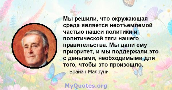 Мы решили, что окружающая среда является неотъемлемой частью нашей политики и политической тяги нашего правительства. Мы дали ему приоритет, и мы поддержали это с деньгами, необходимыми для того, чтобы это произошло.