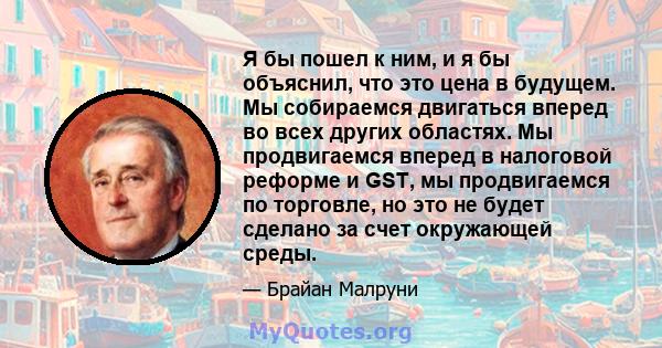 Я бы пошел к ним, и я бы объяснил, что это цена в будущем. Мы собираемся двигаться вперед во всех других областях. Мы продвигаемся вперед в налоговой реформе и GST, мы продвигаемся по торговле, но это не будет сделано