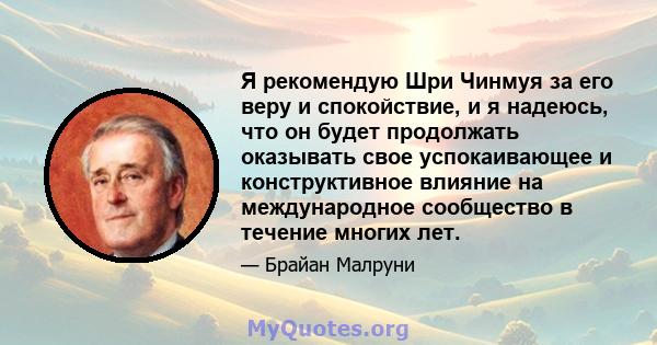 Я рекомендую Шри Чинмуя за его веру и спокойствие, и я надеюсь, что он будет продолжать оказывать свое успокаивающее и конструктивное влияние на международное сообщество в течение многих лет.