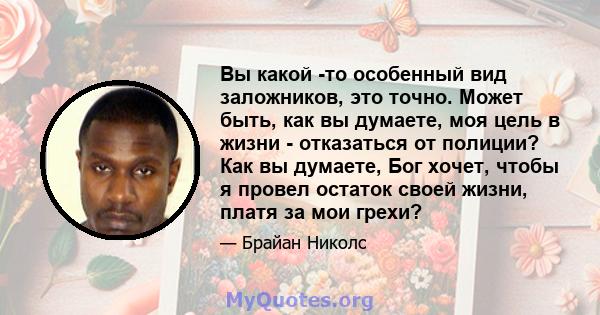 Вы какой -то особенный вид заложников, это точно. Может быть, как вы думаете, моя цель в жизни - отказаться от полиции? Как вы думаете, Бог хочет, чтобы я провел остаток своей жизни, платя за мои грехи?