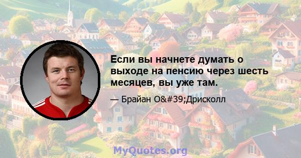 Если вы начнете думать о выходе на пенсию через шесть месяцев, вы уже там.