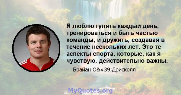 Я люблю гулять каждый день, тренироваться и быть частью команды, и дружить, создавая в течение нескольких лет. Это те аспекты спорта, которые, как я чувствую, действительно важны.