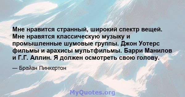 Мне нравится странный, широкий спектр вещей. Мне нравятся классическую музыку и промышленные шумовые группы. Джон Уотерс фильмы и арахисы мультфильмы. Барри Манилов и Г.Г. Аллин. Я должен осмотреть свою голову.