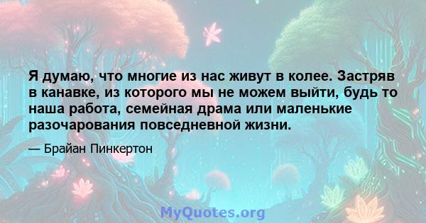 Я думаю, что многие из нас живут в колее. Застряв в канавке, из которого мы не можем выйти, будь то наша работа, семейная драма или маленькие разочарования повседневной жизни.