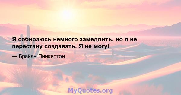 Я собираюсь немного замедлить, но я не перестану создавать. Я не могу!