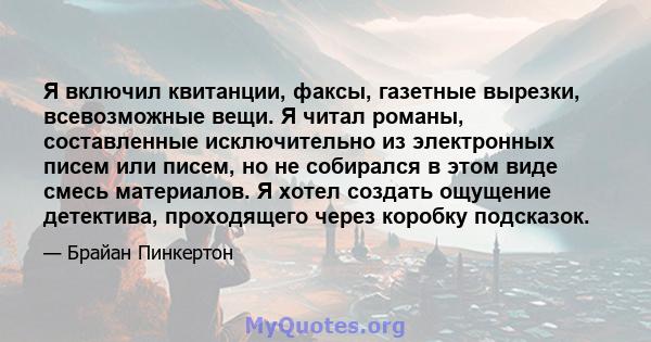 Я включил квитанции, факсы, газетные вырезки, всевозможные вещи. Я читал романы, составленные исключительно из электронных писем или писем, но не собирался в этом виде смесь материалов. Я хотел создать ощущение