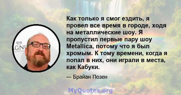 Как только я смог ездить, я провел все время в городе, ходя на металлические шоу. Я пропустил первые пару шоу Metallica, потому что я был хромым. К тому времени, когда я попал в них, они играли в места, как Кабуки.