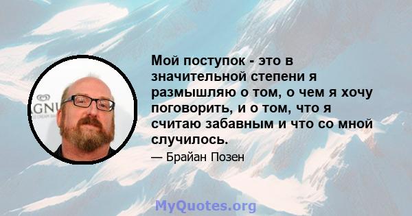 Мой поступок - это в значительной степени я размышляю о том, о чем я хочу поговорить, и о том, что я считаю забавным и что со мной случилось.