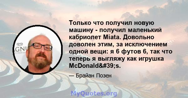 Только что получил новую машину - получил маленький кабриолет Miata. Довольно доволен этим, за исключением одной вещи: я 6 футов 6, так что теперь я выгляжу как игрушка McDonald's.