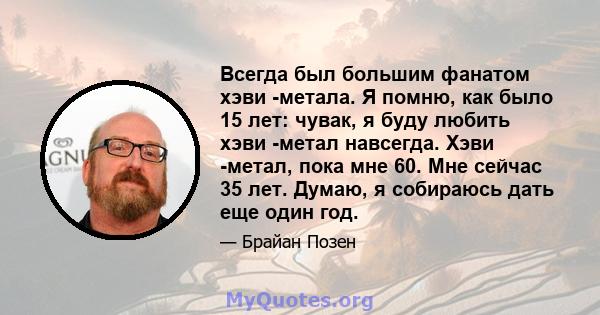 Всегда был большим фанатом хэви -метала. Я помню, как было 15 лет: чувак, я буду любить хэви -метал навсегда. Хэви -метал, пока мне 60. Мне сейчас 35 лет. Думаю, я собираюсь дать еще один год.